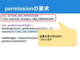 permissionの要求
val ACTION_USB_PERMISSION =
"com.android.example.USB_PERMISSION"
val permissionIntent =
PendingIntent.getBroadcast(this, 0,
Intent(ACTION_USB_PERMISSION), 0)
usbManager.requestPermission(usbAccessory,
permissionIntent)
結果を受け取る時に
つかいます
 