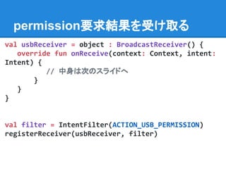 permission要求結果を受け取る
val usbReceiver = object : BroadcastReceiver() {
override fun onReceive(context: Context, intent:
Intent) {
// 中身は次のスライドへ
}
}
}
val filter = IntentFilter(ACTION_USB_PERMISSION)
registerReceiver(usbReceiver, filter)
 