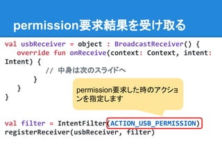 permission要求結果を受け取る
val usbReceiver = object : BroadcastReceiver() {
override fun onReceive(context: Context, intent:
Intent) {
// 中身は次のスライドへ
}
}
}
val filter = IntentFilter(ACTION_USB_PERMISSION)
registerReceiver(usbReceiver, filter)
permission要求した時のアクショ
ンを指定します
 