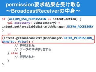 permission要求結果を受け取る
〜BroadcastReceiverの中身〜
if (ACTION_USB_PERMISSION == intent.action) {
val accessory: UsbAccessory? =
intent.getParcelableExtra(UsbManager.EXTRA_ACCESSORY
)
if
(intent.getBooleanExtra(UsbManager.EXTRA_PERMISSION_
GRANTED, false)) {
// 許可された
// データのやり取りをする
} else {
// 拒否された
}
}
 