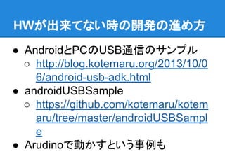 HWが出来てない時の開発の進め方
● AndroidとPCのUSB通信のサンプル
○ http://blog.kotemaru.org/2013/10/0
6/android-usb-adk.html
● androidUSBSample
○ https://github.com/kotemaru/kotem
aru/tree/master/androidUSBSampl
e
● Arudinoで動かすという事例も
 