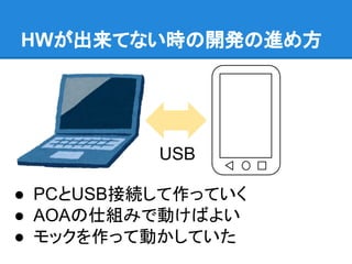 HWが出来てない時の開発の進め方
● PCとUSB接続して作っていく
● AOAの仕組みで動けばよい
● モックを作って動かしていた
USB
 