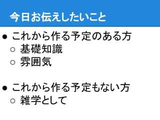 今日お伝えしたいこと
● これから作る予定のある方
○ 基礎知識
○ 雰囲気
● これから作る予定もない方
○ 雑学として
 