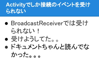 Activityでしか接続のイベントを受け
られない
● BroadcastReceiverでは受け
られない！
● 受けようしてた。。
● ドキュメントちゃんと読んでな
かった。。。
 