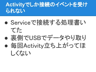 Activityでしか接続のイベントを受け
られない
● Serviceで接続する処理書い
てた
● 裏側でUSBでデータやり取り
● 毎回Activity立ち上がってほ
しくない
 