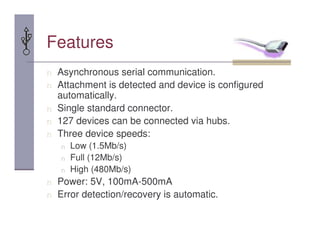 Features
n Asynchronous serial communication.
n Attachment is detected and device is configured
automatically.
n Single standard connector.
n 127 devices can be connected via hubs.
n Three device speeds:
n Low (1.5Mb/s)
n Full (12Mb/s)
n High (480Mb/s)
n Power: 5V, 100mA-500mA
n Error detection/recovery is automatic.
 
