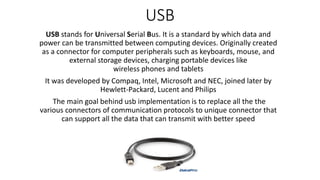 USB
USB stands for Universal Serial Bus. It is a standard by which data and
power can be transmitted between computing devices. Originally created
as a connector for computer peripherals such as keyboards, mouse, and
external storage devices, charging portable devices like
wireless phones and tablets
It was developed by Compaq, Intel, Microsoft and NEC, joined later by
Hewlett-Packard, Lucent and Philips
The main goal behind usb implementation is to replace all the the
various connectors of communication protocols to unique connector that
can support all the data that can transmit with better speed
 
