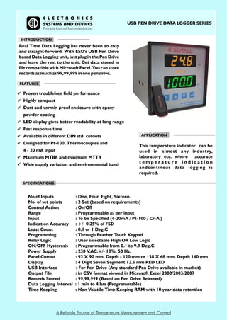 A Reliable Source of Temperature Measurement and Control
APPLICATION
SPECIFICATIONS
FEATURES
This temperature indicator can be
used in almost any industry,
laboratory etc. where accurate
t e m p e r a t u r e i n d i c a t i o n
andcontinous data logging is
required.
Proven troublefree field performance
Highly compact
Dust and vermin proof enclosure with epoxy
powder coating
LED display gives better readability at long range
Fast response time
Available in different DIN std. cutouts
Designed for Pt-100, Thermocouples and
4 - 20 mA input
Maximum MTBF and minimum MTTR
Wide supply variation and environmental band
E L E C T R O N I C S
SYSTEMS AND DEVICES
Process Control Instrumentation
USB PEN DRIVE DATA LOGGER SERIES
INTRODUCTION
No of Inputs : One, Four, Eight, Sixteen.
No. of set points : 2 Set (based on requirements)
Control Action : On/Off
Range : Programmable as per input
Input : To be Specified (4-20mA / Pt-100 / Cr-Al)
Indication Accuracy : +/- 0.25% of FSD
Least Count : 0.1 or 1 Deg.C
Programming : Through Feather Touch Keypad
Relay Logic : User selectable High OR Low Logic
ON/OFF Hysteresis : Programmable from 0.1 to 9.9 Deg.C
Power Supply : 230 V.AC.+/- 10%. 50 Hz.
Panel Cutout : 92 X 92 mm, Depth - 120 mm or 138 X 68 mm, Depth 140 mm
Display : 4 Digit Seven Segment 12.5 mm RED LED
USB Interface : For Pen Drive (Any standard Pen Drive available in market)
Output File : In CSV format viewed in Microsoft Excel 2000/2003/2007
Records Stored : 99,99,999 (Based on Pen Drive Selected)
Data Logging Interval : 1 min to 4 hrs (Programmable)
Time Keeping : Non Volatile Time Keeping RAM with 10 year data retention
Real Time Data Logging has never been so easy
and straight-forward. With ESD's USB Pen Drive
based Data Logging unit, just plug in the Pen Drive
and leave the rest to the unit. Get data stored in
file compatible with Microsoft Excel. You can store
records as much as 99,99,999 in one pen drive.
 