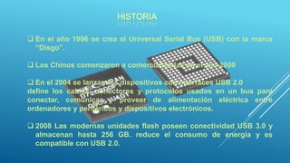 HISTORIA
 En el año 1996 se crea el Universal Serial Bus (USB) con la marca
“Disgo”.
 Los Chinos comenzaron a comercializarlas en el año 2000
 En el 2004 se lanzan los dispositivos con interfaces USB 2.0
define los cables, conectores y protocolos usados en un bus para
conectar, comunicar y proveer de alimentación eléctrica entre
ordenadores y periféricos y dispositivos electrónicos.
 2008 Las modernas unidades flash poseen conectividad USB 3.0 y
almacenan hasta 256 GB. reduce el consumo de energía y es
compatible con USB 2.0.
 
