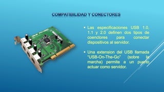  Las especificaciones USB 1.0,
1.1 y 2.0 definen dos tipos de
coenctores para conectar
dispositivos al servidor.
 Una extension del USB llamada
“USB-On-The-Go” (sobre la
marcha) permite a un puerto
actuar como servidor.
 