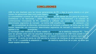 USB ha sido diseñado para las futuras generaciones de PC y deja la puerta abierta a un gran
número de aplicaciones tales como audio digital y telefonía de banda ancha .
La compatibilidad universal de USB elimina los riesgos en las ofertas de una gama de productos,
posibilitando a los fabricantes ( OEMs; Original Equipment Manufacturers ) la creación de
combinaciones innovadoras de PC, periféricos y software que cubran las necesidades de
determinados segmentos de mercado . La norma USB simplifica los procesos de validación y los
test de compatibilidad de diferentes combinaciones de hardware y software, de forma que los OEM
puedan desarrollar con anticipación determinados segmentos de mercado y responder con más
agilidad a los mercados emergentes .
La tecnología USB contribuirá de forma notable al desarrollo de la telefonía mediante PC . Tanto
para las grandes como para las pequeñas empresas, la arquitectura de USB hace posible la fácil
conexión a los PC de PBX y teléfonos digitales, sin requerir la instalación de tarjetas especiales de
expansión . El ancho de banda de USB permite la conexión de interfaces de alta velocidad ( RDSI,
PRI, T1, E1 ) y posibilita la adaptación a normas de telefonía específicas de un país, sin tener que
añadir tarjetas adicionales
 