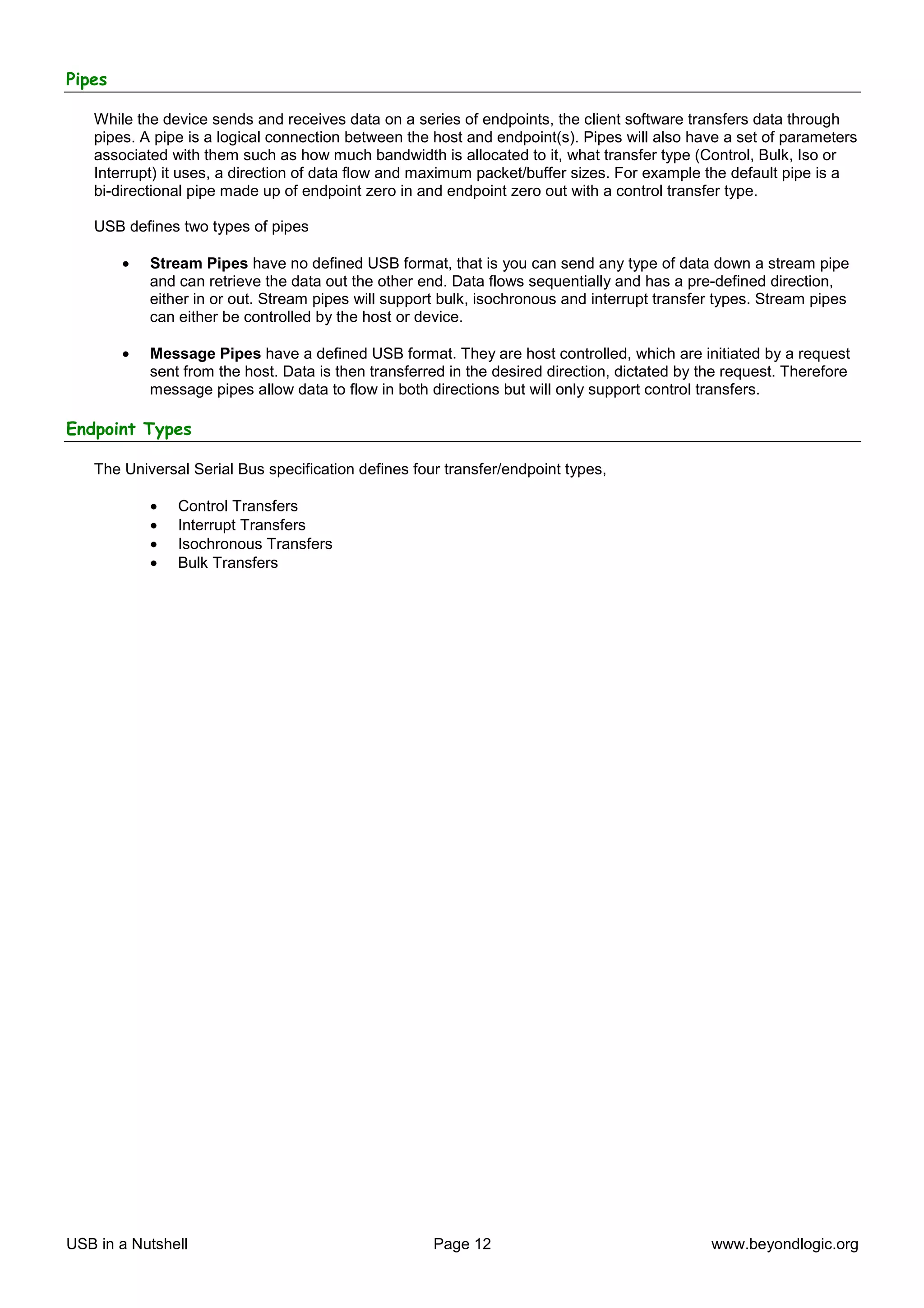 Pipes

   While the device sends and receives data on a series of endpoints, the client software transfers data through
   pipes. A pipe is a logical connection between the host and endpoint(s). Pipes will also have a set of parameters
   associated with them such as how much bandwidth is allocated to it, what transfer type (Control, Bulk, Iso or
   Interrupt) it uses, a direction of data flow and maximum packet/buffer sizes. For example the default pipe is a
   bi-directional pipe made up of endpoint zero in and endpoint zero out with a control transfer type.

   USB defines two types of pipes

        •   Stream Pipes have no defined USB format, that is you can send any type of data down a stream pipe
            and can retrieve the data out the other end. Data flows sequentially and has a pre-defined direction,
            either in or out. Stream pipes will support bulk, isochronous and interrupt transfer types. Stream pipes
            can either be controlled by the host or device.

        •   Message Pipes have a defined USB format. They are host controlled, which are initiated by a request
            sent from the host. Data is then transferred in the desired direction, dictated by the request. Therefore
            message pipes allow data to flow in both directions but will only support control transfers.

Endpoint Types

   The Universal Serial Bus specification defines four transfer/endpoint types,

            •   Control Transfers
            •   Interrupt Transfers
            •   Isochronous Transfers
            •   Bulk Transfers




USB in a Nutshell                                     Page 12                                   www.beyondlogic.org
 