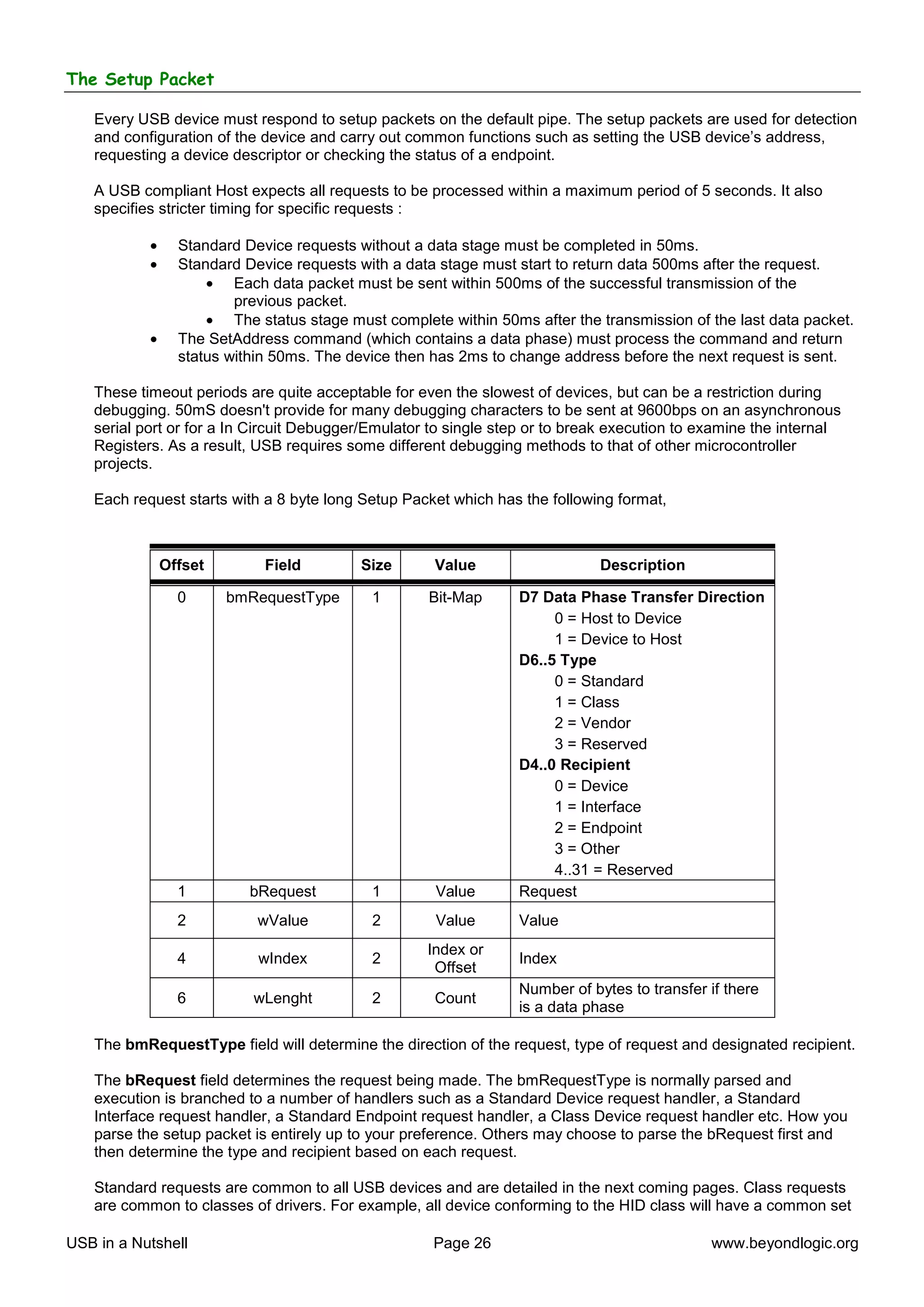 The Setup Packet

   Every USB device must respond to setup packets on the default pipe. The setup packets are used for detection
   and configuration of the device and carry out common functions such as setting the USB device’s address,
   requesting a device descriptor or checking the status of a endpoint.

   A USB compliant Host expects all requests to be processed within a maximum period of 5 seconds. It also
   specifies stricter timing for specific requests :

           •     Standard Device requests without a data stage must be completed in 50ms.
           •     Standard Device requests with a data stage must start to return data 500ms after the request.
                     • Each data packet must be sent within 500ms of the successful transmission of the
                         previous packet.
                     • The status stage must complete within 50ms after the transmission of the last data packet.
           •     The SetAddress command (which contains a data phase) must process the command and return
                 status within 50ms. The device then has 2ms to change address before the next request is sent.

   These timeout periods are quite acceptable for even the slowest of devices, but can be a restriction during
   debugging. 50mS doesn't provide for many debugging characters to be sent at 9600bps on an asynchronous
   serial port or for a In Circuit Debugger/Emulator to single step or to break execution to examine the internal
   Registers. As a result, USB requires some different debugging methods to that of other microcontroller
   projects.

   Each request starts with a 8 byte long Setup Packet which has the following format,



               Offset        Field        Size       Value                   Description

                 0      bmRequestType       1       Bit-Map      D7 Data Phase Transfer Direction
                                                                      0 = Host to Device
                                                                      1 = Device to Host
                                                                 D6..5 Type
                                                                      0 = Standard
                                                                      1 = Class
                                                                      2 = Vendor
                                                                      3 = Reserved
                                                                 D4..0 Recipient
                                                                      0 = Device
                                                                      1 = Interface
                                                                      2 = Endpoint
                                                                      3 = Other
                                                                      4..31 = Reserved
                 1         bRequest         1        Value       Request
                 2          wValue          2        Value       Value
                                                    Index or
                 4          wIndex          2                    Index
                                                     Offset
                                                                 Number of bytes to transfer if there
                 6         wLenght          2        Count
                                                                 is a data phase

   The bmRequestType field will determine the direction of the request, type of request and designated recipient.

   The bRequest field determines the request being made. The bmRequestType is normally parsed and
   execution is branched to a number of handlers such as a Standard Device request handler, a Standard
   Interface request handler, a Standard Endpoint request handler, a Class Device request handler etc. How you
   parse the setup packet is entirely up to your preference. Others may choose to parse the bRequest first and
   then determine the type and recipient based on each request.

   Standard requests are common to all USB devices and are detailed in the next coming pages. Class requests
   are common to classes of drivers. For example, all device conforming to the HID class will have a common set

USB in a Nutshell                                    Page 26                                 www.beyondlogic.org
 