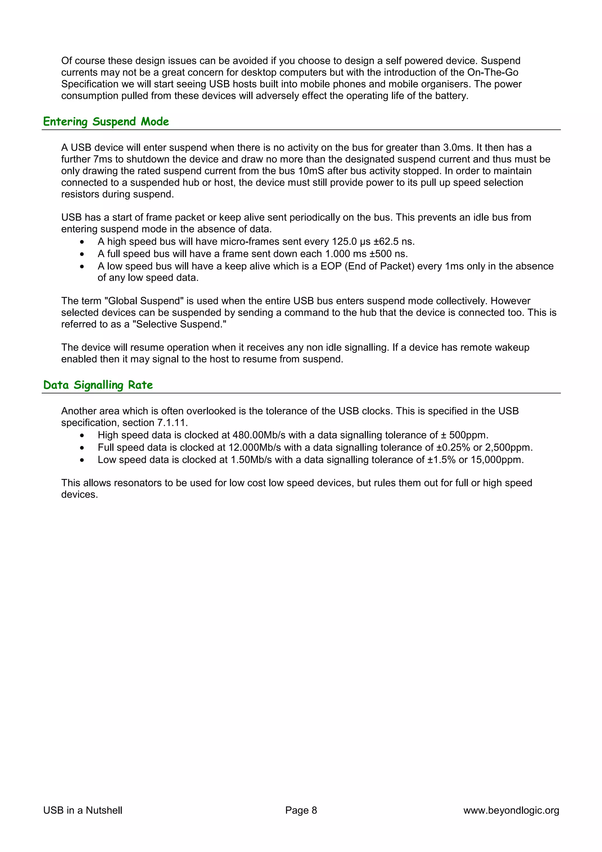 Of course these design issues can be avoided if you choose to design a self powered device. Suspend
   currents may not be a great concern for desktop computers but with the introduction of the On-The-Go
   Specification we will start seeing USB hosts built into mobile phones and mobile organisers. The power
   consumption pulled from these devices will adversely effect the operating life of the battery.

Entering Suspend Mode

   A USB device will enter suspend when there is no activity on the bus for greater than 3.0ms. It then has a
   further 7ms to shutdown the device and draw no more than the designated suspend current and thus must be
   only drawing the rated suspend current from the bus 10mS after bus activity stopped. In order to maintain
   connected to a suspended hub or host, the device must still provide power to its pull up speed selection
   resistors during suspend.

   USB has a start of frame packet or keep alive sent periodically on the bus. This prevents an idle bus from
   entering suspend mode in the absence of data.
       • A high speed bus will have micro-frames sent every 125.0 µs ±62.5 ns.
       • A full speed bus will have a frame sent down each 1.000 ms ±500 ns.
       • A low speed bus will have a keep alive which is a EOP (End of Packet) every 1ms only in the absence
           of any low speed data.

   The term "Global Suspend" is used when the entire USB bus enters suspend mode collectively. However
   selected devices can be suspended by sending a command to the hub that the device is connected too. This is
   referred to as a "Selective Suspend."

   The device will resume operation when it receives any non idle signalling. If a device has remote wakeup
   enabled then it may signal to the host to resume from suspend.

Data Signalling Rate

   Another area which is often overlooked is the tolerance of the USB clocks. This is specified in the USB
   specification, section 7.1.11.
      • High speed data is clocked at 480.00Mb/s with a data signalling tolerance of ± 500ppm.
      • Full speed data is clocked at 12.000Mb/s with a data signalling tolerance of ±0.25% or 2,500ppm.
      • Low speed data is clocked at 1.50Mb/s with a data signalling tolerance of ±1.5% or 15,000ppm.

   This allows resonators to be used for low cost low speed devices, but rules them out for full or high speed
   devices.




USB in a Nutshell                                    Page 8                                   www.beyondlogic.org
 