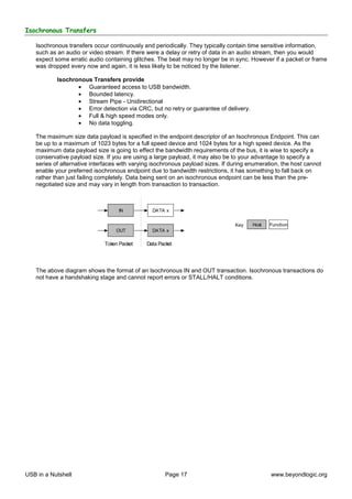 Isochronous Transfers

   Isochronous transfers occur continuously and periodically. They typically contain time sensitive information,
   such as an audio or video stream. If there were a delay or retry of data in an audio stream, then you would
   expect some erratic audio containing glitches. The beat may no longer be in sync. However if a packet or frame
   was dropped every now and again, it is less likely to be noticed by the listener.

           Isochronous Transfers provide
                  • Guaranteed access to USB bandwidth.
                  • Bounded latency.
                  • Stream Pipe - Unidirectional
                  • Error detection via CRC, but no retry or guarantee of delivery.
                  • Full & high speed modes only.
                  • No data toggling.

   The maximum size data payload is specified in the endpoint descriptor of an Isochronous Endpoint. This can
   be up to a maximum of 1023 bytes for a full speed device and 1024 bytes for a high speed device. As the
   maximum data payload size is going to effect the bandwidth requirements of the bus, it is wise to specify a
   conservative payload size. If you are using a large payload, it may also be to your advantage to specify a
   series of alternative interfaces with varying isochronous payload sizes. If during enumeration, the host cannot
   enable your preferred isochronous endpoint due to bandwidth restrictions, it has something to fall back on
   rather than just failing completely. Data being sent on an isochronous endpoint can be less than the pre-
   negotiated size and may vary in length from transaction to transaction.



                                   IN           DATA x


                                                                                Key    Host   Function
                                  OUT           DATA x

                             Token Packet     Data Packet




   The above diagram shows the format of an Isochronous IN and OUT transaction. Isochronous transactions do
   not have a handshaking stage and cannot report errors or STALL/HALT conditions.




USB in a Nutshell                                     Page 17                                 www.beyondlogic.org
 