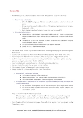 Copyright 2004 – 2018. Advanced Systems International SAC. All rights reserved.
CAPABILITIES:
 Real-time easy to set Authorizations(Block all removable storage devices except the authorized)
 Network level authorization
 Allows for 60 different groups of devices or specific devices to be authorize in all network
clients
 Groups of devices are allowed by hardware PID match and Specific devices by complete
hardware ID match.
 Easily deploy network authorization in real-time to all connected PCs
 Client level authorizations:
 Allows up to 10 USB removable mass storage (UMS) or USB MTP media transfer protocol
devices to be authorized on any specific clientPC. (In additionto the authorizedat network
level).
 To register an authorization just insertthe device at the client or at the control and press
authorize for the selected machine.
 Authorizations registration or elimination take effect in real-time.
 Allows for e-Sata specific authorization.
 AES256 CBC MODE variable key, variable initiation vector protecting critical program records storage and
transmission.
 Automatically receive and log the insertion of allowed or blocked devices at any clients in real-time.
 Generate per client detailed historic reports and global security status, and global alerts reports.
 Audit from any client at any time: system information, installed software, windows updates- security
patches, running processes on any client in real-time.
 Auto Protect allows to protect all sector on a client after a select period of time.
 Compact mode allows control to run under minimal interface.
 Monitors and alerts of Software Installs or uninstalls on clients.
 Keeps record of file transfers made from client PCs to Thumb drives:
 Automatically monitors and registers:
 The name and exact size of files transferred.
 Device insertion date / time and the specific device hardware identifier (ID).
 The name of the PC machine and user/users logged at insertion time.
 Auto email alerts & authorized usb file extractions fully compatible with exchange mail servers and
allows authentication.
 Getall insertionincomingalertsalsosenttoanemailaddressatyourorganizationsdomain.
 Get all details on files extracted on authorized devices also sentto an email address at your
organizations domain
 Keep data transferred to Thumb drives protected:
 When encryption is set to ON, files transferred to Thumb drives are automatically Encrypted
 Encrypted Data is accessible only within clients that have encryption capability set to ON.
 Central Logging: Schedules the automatic output of status & alerts report at a fixed hour, daily or weekly.
To a set share path.
 