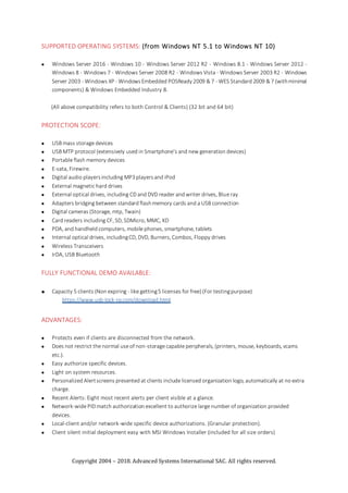 Copyright 2004 – 2018. Advanced Systems International SAC. All rights reserved.
SUPPORTED OPERATING SYSTEMS: (from Windows NT 5.1 to Windows NT 10)
 Windows Server 2016 - Windows 10 - Windows Server 2012 R2 - Windows 8.1 - Windows Server 2012 -
Windows 8 - Windows 7 - Windows Server 2008 R2 - Windows Vista - Windows Server 2003 R2 - Windows
Server 2003 - Windows XP - WindowsEmbedded POSReady2009 & 7 - WES Standard 2009 & 7 (withminimal
components) & Windows Embedded Industry 8.
(All above compatibility refers to both Control & Clients) (32 bit and 64 bit)
PROTECTION SCOPE:
 USB mass storage devices
 USB MTP protocol (extensively used in Smartphone’s and new generation devices)
 Portable flash memory devices
 E-sata, Firewire.
 Digital audio playersincluding MP3playersand iPod
 External magnetic hard drives
 External optical drives, including CD and DVD reader and writer drives, Blue ray
 Adapters bridging between standard flashmemory cards and a USB connection
 Digital cameras (Storage, mtp, Twain)
 Card readers including CF, SD, SDMicro, MMC, XD
 PDA, and handheld computers, mobile phones, smartphone, tablets
 Internal optical drives, includingCD, DVD, Burners, Combos, Floppy drives
 Wireless Transceivers
 IrDA, USB Bluetooth
FULLY FUNCTIONAL DEMO AVAILABLE:
 Capacity 5 clients (Non expiring - like getting5 licenses for free) (For testingpurpose)
https://www.usb-lock-rp.com/download.html
ADVANTAGES:
 Protects even if clients are disconnected from the network.
 Does not restrict the normal use of non-storage capable peripherals, (printers, mouse, keyboards, vcams
etc.).
 Easy authorize specific devices.
 Light on system resources.
 Personalized Alertscreens presented at clients include licensed organization logo, automatically at no extra
charge.
 Recent Alerts: Eight most recent alerts per client visible at a glance.
 Network-wide PID match authorization excellent to authorize large number of organization provided
devices.
 Local-client and/or network-wide specific device authorizations. (Granular protection).
 Client silent initial deployment easy with MSI Windows Installer (included for all size orders)
 