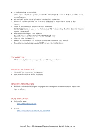 Copyright 2004 – 2018. Advanced Systems International SAC. All rights reserved.
 Scalable, Windows multiplatform.
 Allows for sub network management, also Ideal for controllingport securityon start ups, or field operation,
remote locations.
 Automatically receive and record devices insertion alerts in real-time.
 Capable of automatically email you all insertion alerts blocked and extraction records as they
happen.
 Allows its implementation without disrupting operations.
 Control application is able to run from regular PC during testing (flexible: does not require
running from a server).
 Effectively control large or small networks.
 Elevate to network authorizations MTP and USB (drag & drop)
 Real time show not logged Pcs
 Remove (out) old Pcs from list, allows you to recover those licenses (drag & drop).
 Second to none protecting processes (SCADA servers and critical systems).
SOFTWARE TYPE:
 Windows multiplatform two components server/client type application
HARDWARE REQUIREMENTS:
 Network (Fixed or dynamic IP configuration)
 (LAN, Workgroup, WAN) (Wired or wireless)
RESOURCES REQUIREMENTS:
 Minimum:Low demand=Not significantlyhigher thanthe originallyrecommended to run the installed
Operating System
MORE INFORMATION:
 Main product page:
https://www.usb-lock-rp.com
 Pricing:
https://www.usb-lock-rp.com/usb_lock_pricing.pdf
 