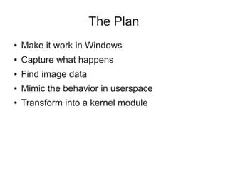 The Plan
●

Make it work in Windows

●

Capture what happens

●

Find image data

●

Mimic the behavior in userspace

●

Transform into a kernel module

 