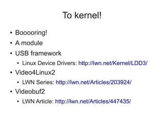 To kernel!
●

Booooring!

●

A module

●

USB framework
●

●

Video4Linux2
●

●

Linux Device Drivers: http://lwn.net/Kernel/LDD3/
LWN Series: http://lwn.net/Articles/203924/

Videobuf2
●

LWN Article: http://lwn.net/Articles/447435/

 