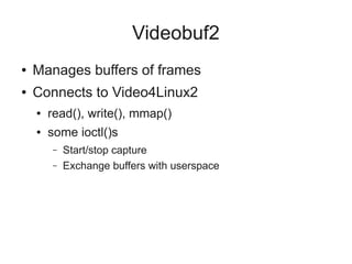 Videobuf2
●

Manages buffers of frames

●

Connects to Video4Linux2
●

read(), write(), mmap()

●

some ioctl()s
–
–

Start/stop capture
Exchange buffers with userspace

 