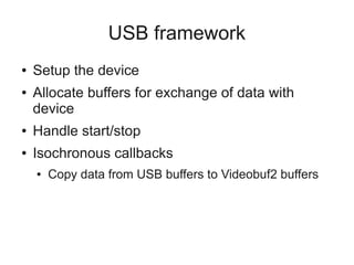 USB framework
●
●

Setup the device
Allocate buffers for exchange of data with
device

●

Handle start/stop

●

Isochronous callbacks
●

Copy data from USB buffers to Videobuf2 buffers

 