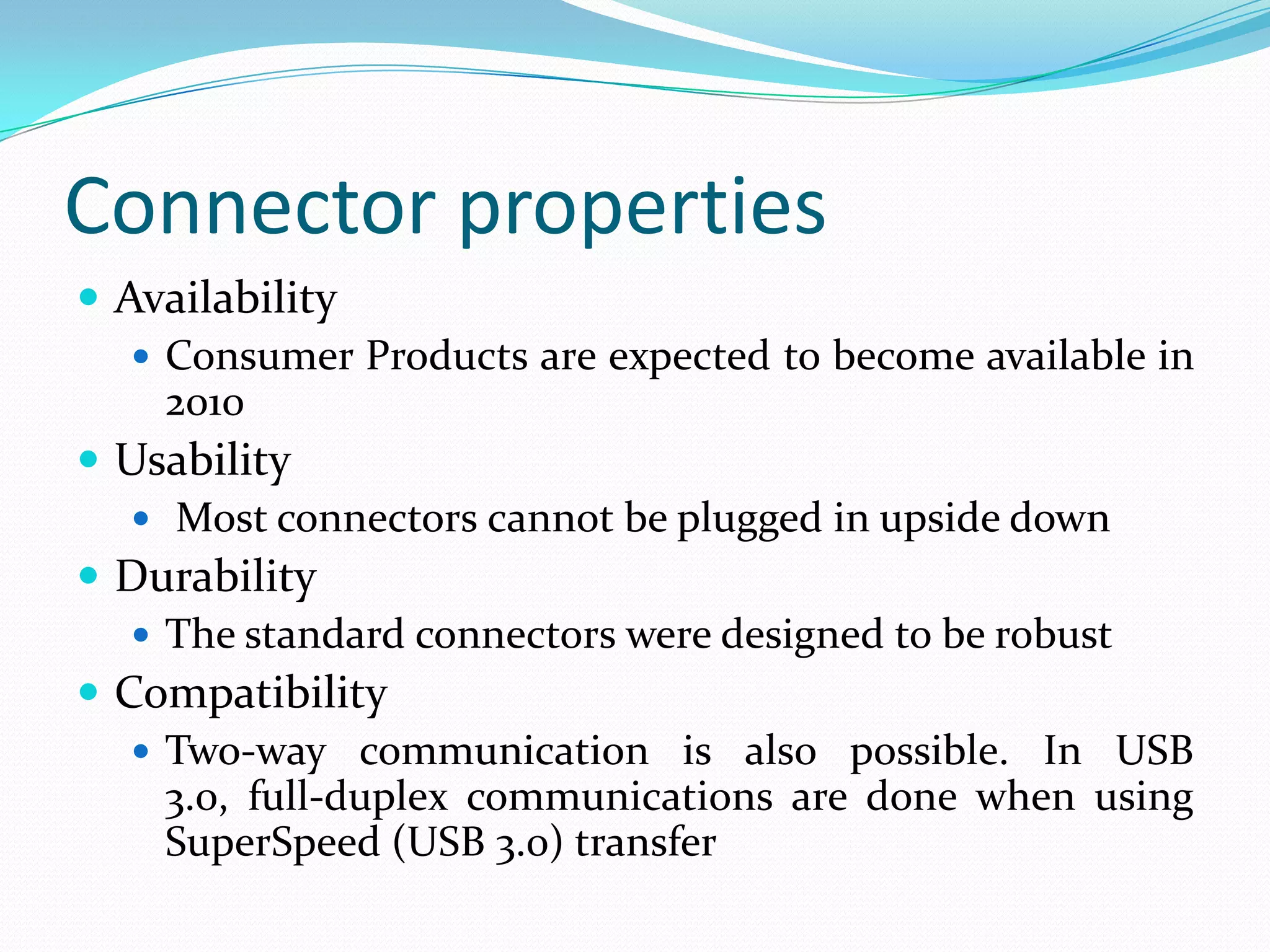Connector properties
 Availability
 Consumer Products are expected to become available in
2010
 Usability
 Most connectors cannot be plugged in upside down
 Durability
 The standard connectors were designed to be robust
 Compatibility
 Two-way communication is also possible. In USB
3.0, full-duplex communications are done when using
SuperSpeed (USB 3.0) transfer
 
