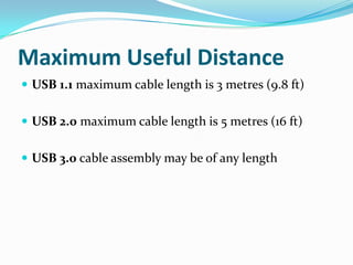 Maximum Useful Distance
 USB 1.1 maximum cable length is 3 metres (9.8 ft)
 USB 2.0 maximum cable length is 5 metres (16 ft)
 USB 3.0 cable assembly may be of any length
 