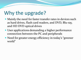 Why the upgrade?
 Mainly the need for faster transfer rates in devices such
as hard drives, flash card readers, and DVD, Blu-ray,
and HD DVD optical drives
 User applications demanding a higher performance
connection between the PC and peripherals
 Need for greater energy efficiency in today’s “greener
world”
 