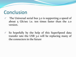 Conclusion
The Universal serial bus 3.0 is supporting a speed of
about 5 Gb/sec i.e. ten times faster than the 2.0
version.
So hopefully by the help of this SuperSpeed data
transfer rate the USB 3.0 will be replacing many of
the connecters in the future
 