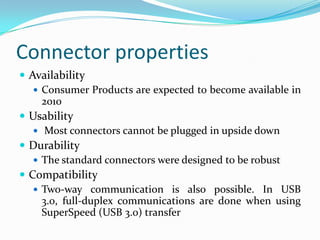 Connector properties
 Availability
 Consumer Products are expected to become available in
2010
 Usability
 Most connectors cannot be plugged in upside down
 Durability
 The standard connectors were designed to be robust
 Compatibility
 Two-way communication is also possible. In USB
3.0, full-duplex communications are done when using
SuperSpeed (USB 3.0) transfer
 