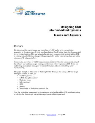 Designing USB
                                                       Into Embedded Systems
                                                                Issues and Answers


Overview
The interoperability, performance, and ease-of-use of USB has led to its overwhelming
acceptance in the marketplace. It is the interface of choice for all but the highest performance and
lowest cost applications. This near-ubiquity has led many companies to investigate adding USB
to existing embedded designs, thus providing compatibility with a wide variety of devices with a
minimum of development effort.

However, the ease-of-use of USB from a consumer standpoint belies the serious complexity of
the software and hardware design. Making poor decisions before beginning a USB design can
lead to long development times, poor system performance, and non-existent long-term
maintainability.

This paper attempts to detail some of the thoughts that should go into adding USB to a design.
The topics covered, in order, are
    • USB background
    • Is USB the right solution?
    • Hardware issues
    • Software issues
    • OTG
    • Support
    • An overview of the Oxford controller line

Note that most of the issues raised in this document are related to adding USB host functionality
to a design, but the concepts may apply to a peripheral-only design as well.




                        Oxrford Semiconductor, Inc. ♦ www.oxsemi.com ♦ January 2007