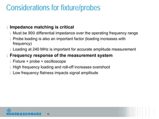 Considerations for fixture/probes

l Impedance matching is critical
  l Must be 90Ω differential impedance over the operating frequency range
  l Probe loading is also an important factor (loading increases with
    frequency)
  l Loading at 240 MHz is important for accurate amplitude measurement
l Frequency response of the measurement system
  l Fixture + probe + oscilloscope
  l High frequency loading and roll-off increases overshoot
  l Low frequency flatness impacts signal amplitude




                      12
 
