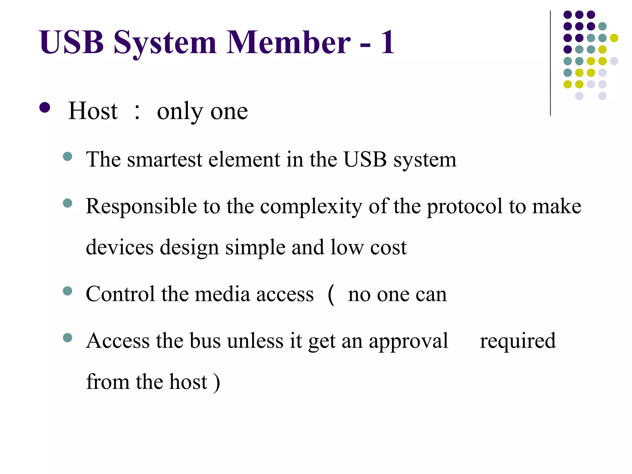 USB System Member - 1
   Host ： only one
       The smartest element in the USB system
       Responsible to the complexity of the protocol to make
        devices design simple and low cost
       Control the media access （ no one can
       Access the bus unless it get an approval   required
        from the host )
 