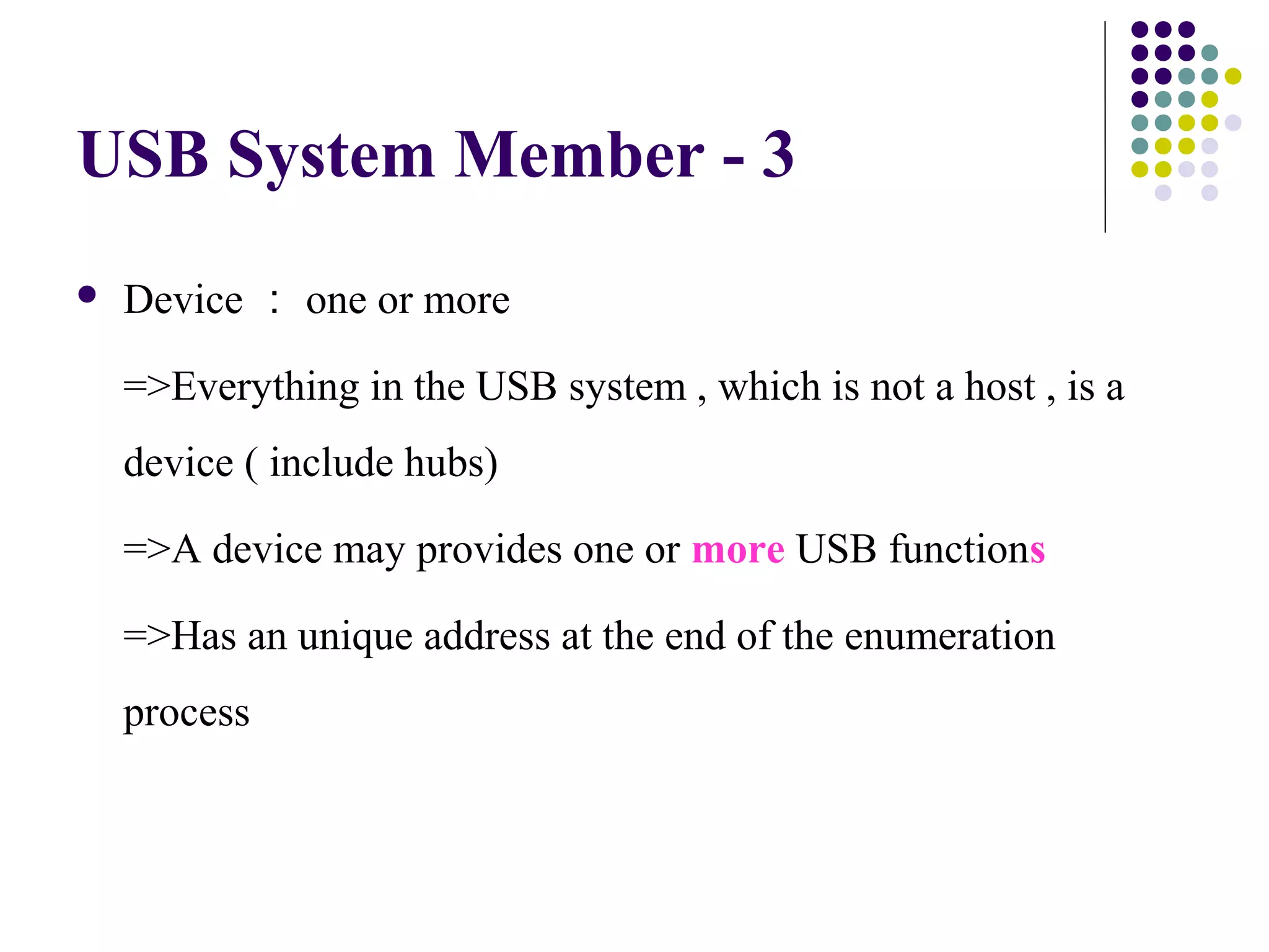 USB System Member - 3
   Device ： one or more

    =>Everything in the USB system , which is not a host , is a
    device ( include hubs)

    =>A device may provides one or more USB functions

    =>Has an unique address at the end of the enumeration
    process
 