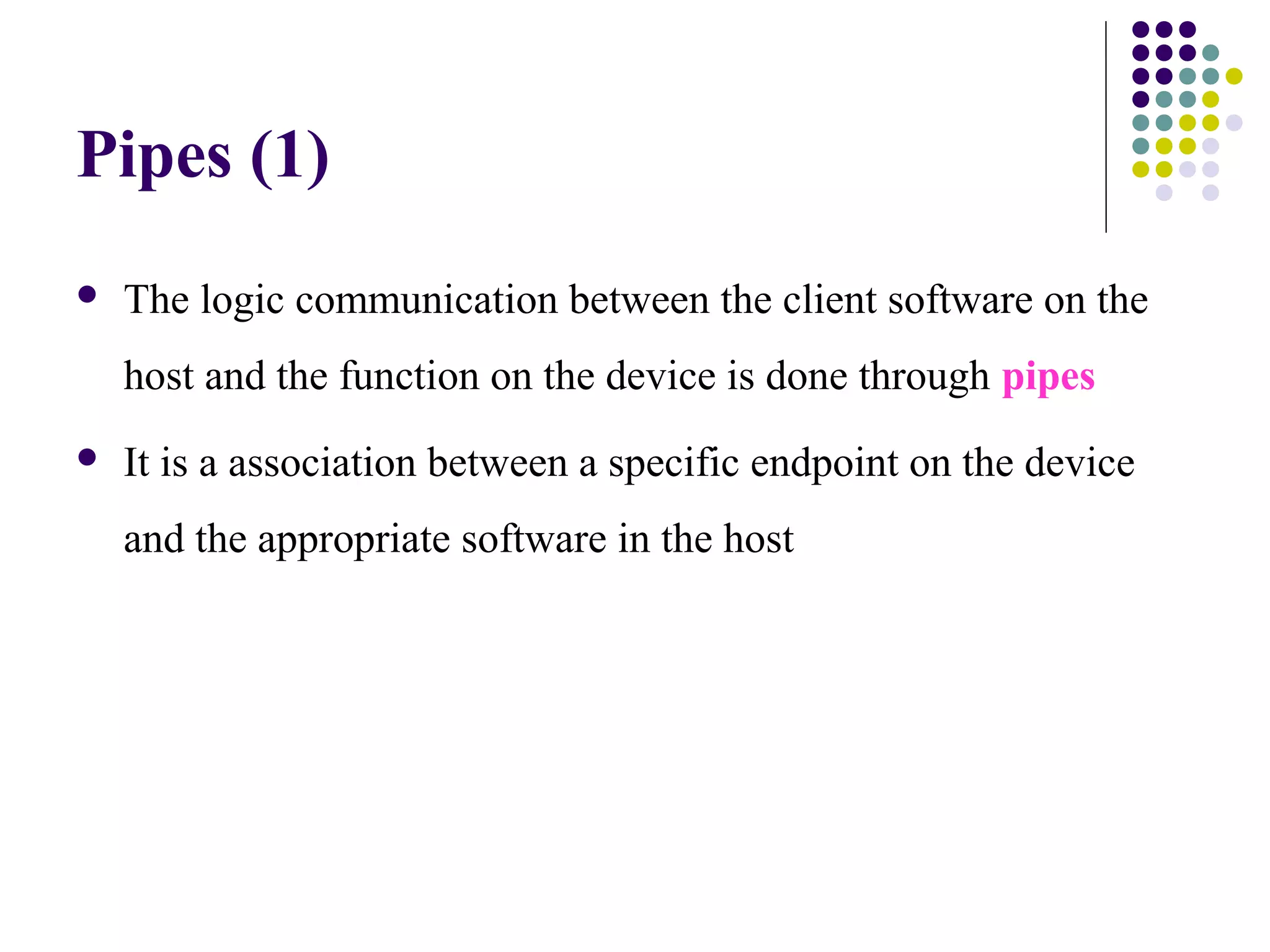 Pipes (1)
   The logic communication between the client software on the
    host and the function on the device is done through pipes
   It is a association between a specific endpoint on the device
    and the appropriate software in the host
 