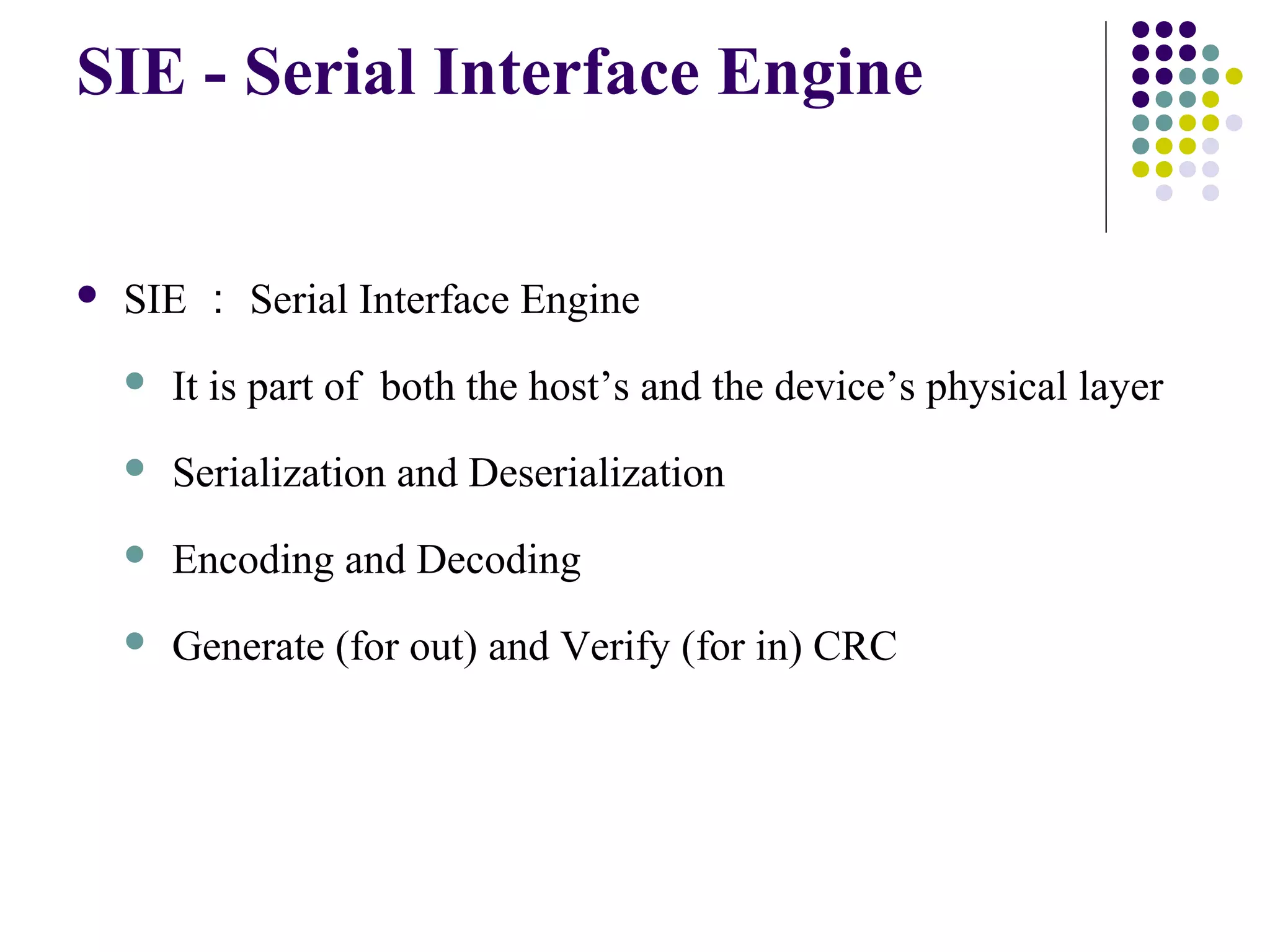SIE - Serial Interface Engine


   SIE ： Serial Interface Engine
       It is part of both the host’s and the device’s physical layer
       Serialization and Deserialization
       Encoding and Decoding
       Generate (for out) and Verify (for in) CRC
 