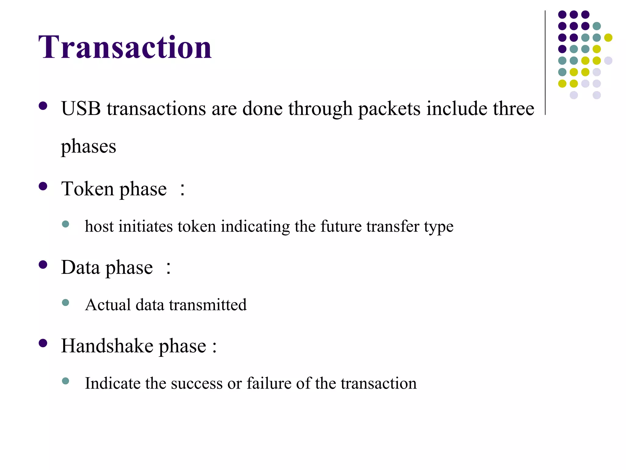 Transaction
   USB transactions are done through packets include three
    phases
   Token phase ：
       host initiates token indicating the future transfer type

   Data phase ：
       Actual data transmitted

   Handshake phase :
       Indicate the success or failure of the transaction
 