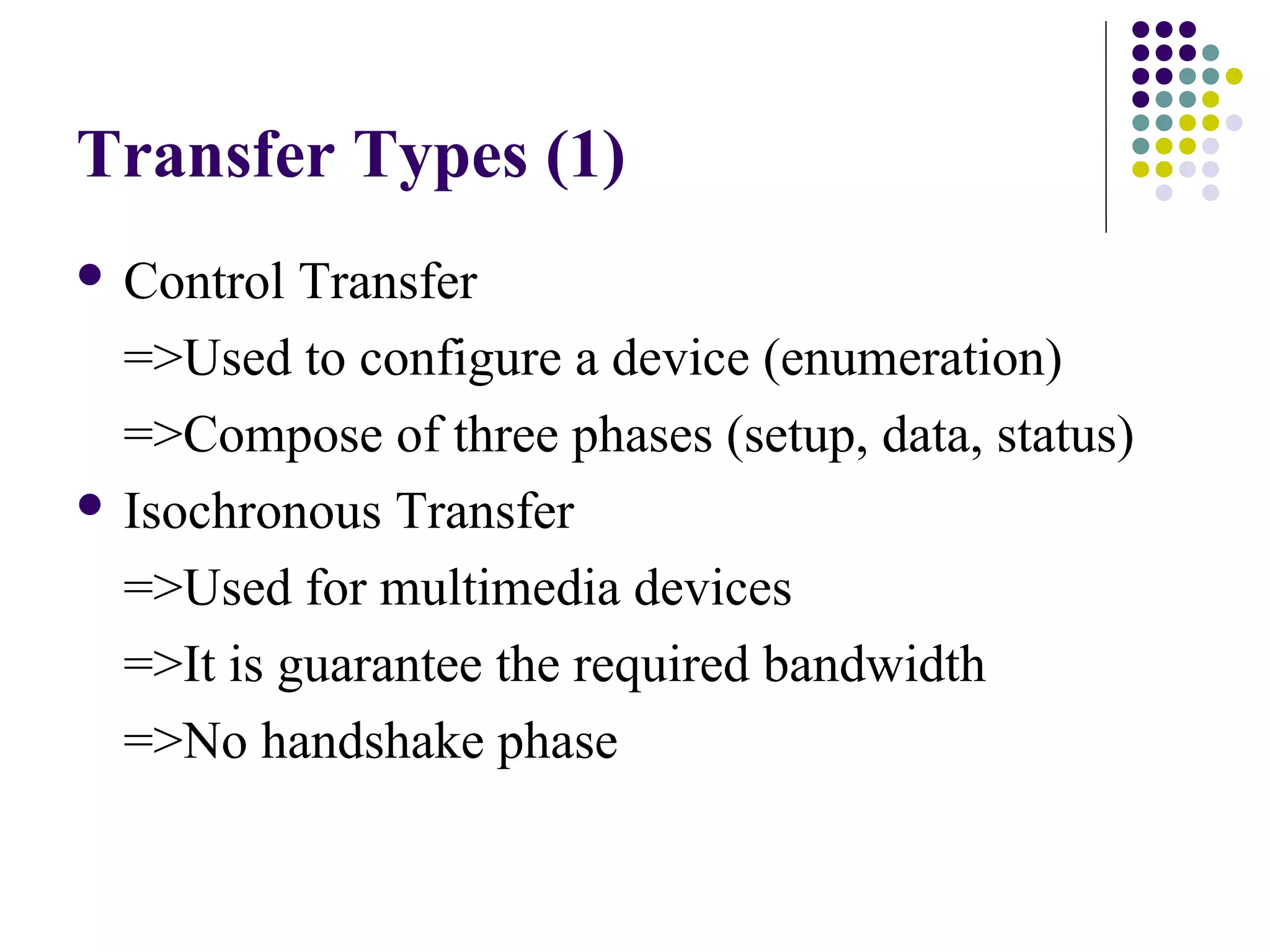 Transfer Types (1)
 Control  Transfer
  =>Used to configure a device (enumeration)
  =>Compose of three phases (setup, data, status)
 Isochronous Transfer

  =>Used for multimedia devices
  =>It is guarantee the required bandwidth
  =>No handshake phase
 