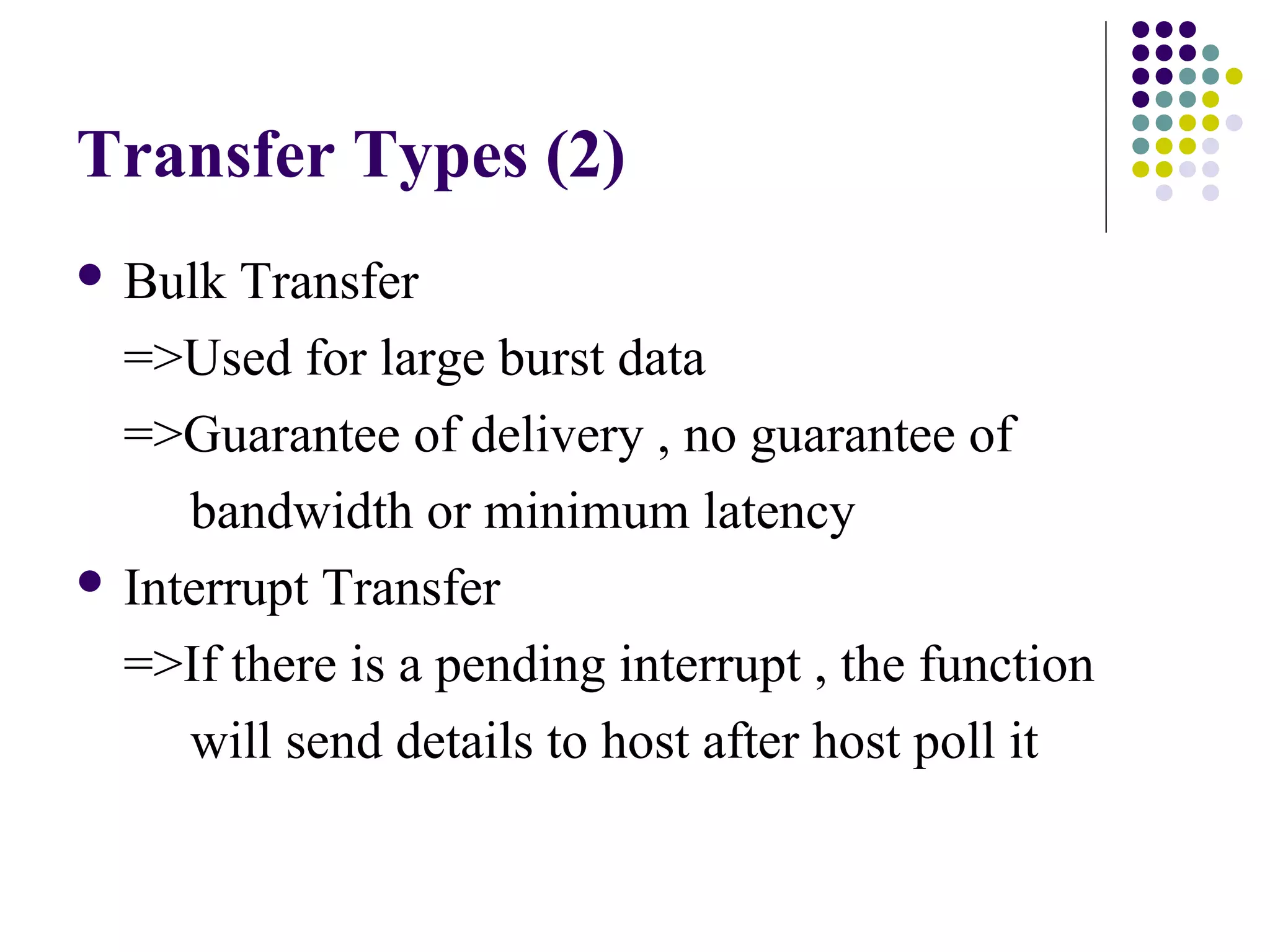 Transfer Types (2)
 Bulk  Transfer
  =>Used for large burst data
  =>Guarantee of delivery , no guarantee of
     bandwidth or minimum latency
 Interrupt Transfer

  =>If there is a pending interrupt , the function
     will send details to host after host poll it
 