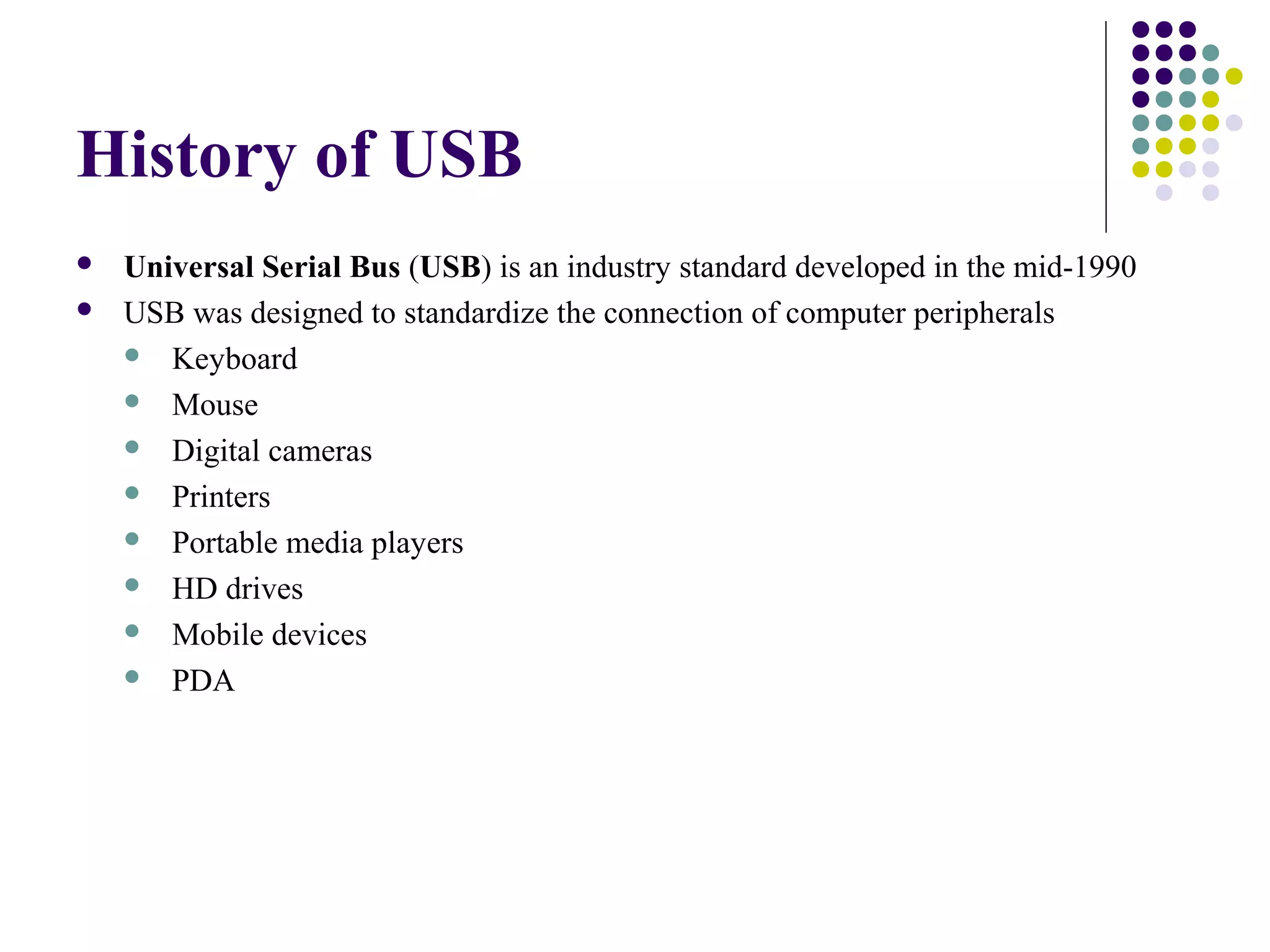 History of USB
   Universal Serial Bus (USB) is an industry standard developed in the mid-1990
   USB was designed to standardize the connection of computer peripherals
     Keyboard

     Mouse

     Digital cameras

     Printers

     Portable media players

     HD drives

     Mobile devices

     PDA
 
