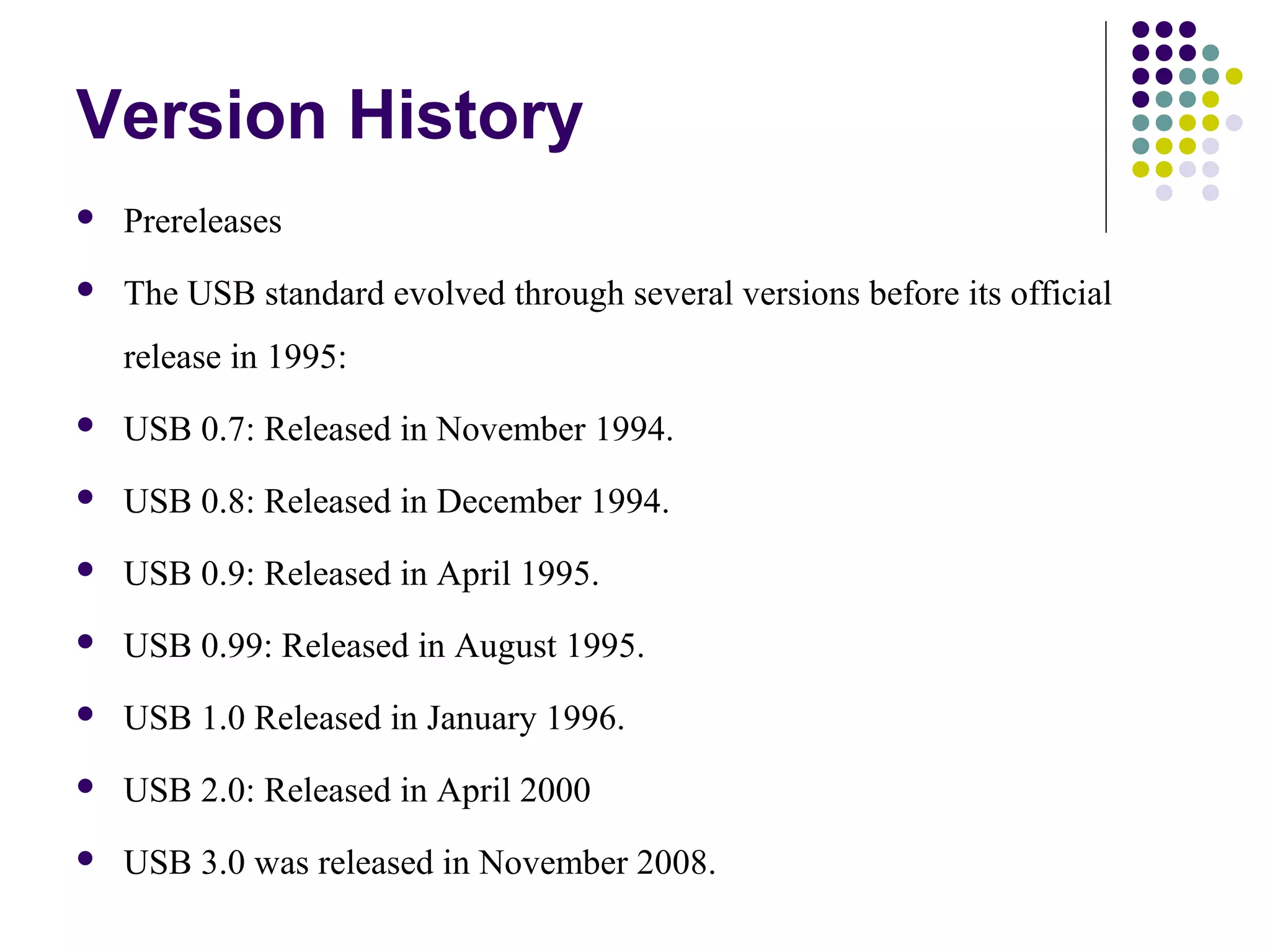 Version History
   Prereleases
   The USB standard evolved through several versions before its official
    release in 1995:
   USB 0.7: Released in November 1994.
   USB 0.8: Released in December 1994.
   USB 0.9: Released in April 1995.
   USB 0.99: Released in August 1995.
   USB 1.0 Released in January 1996.
   USB 2.0: Released in April 2000
   USB 3.0 was released in November 2008.
 