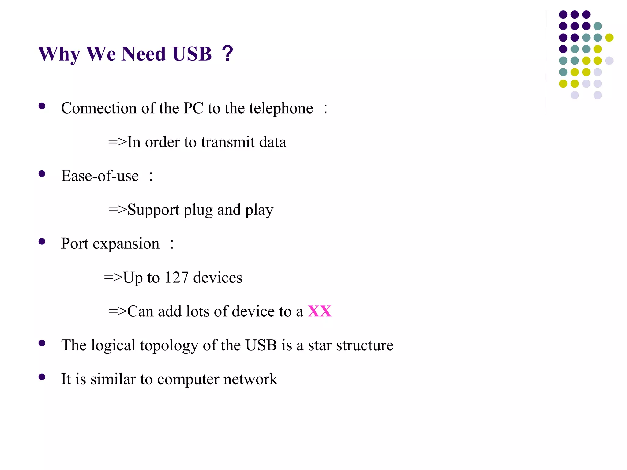 Why We Need USB ？

   Connection of the PC to the telephone ：

           =>In order to transmit data
   Ease-of-use ：

　          =>Support plug and play
   Port expansion ：

          =>Up to 127 devices

　          =>Can add lots of device to a XX
   The logical topology of the USB is a star structure
   It is similar to computer network
 