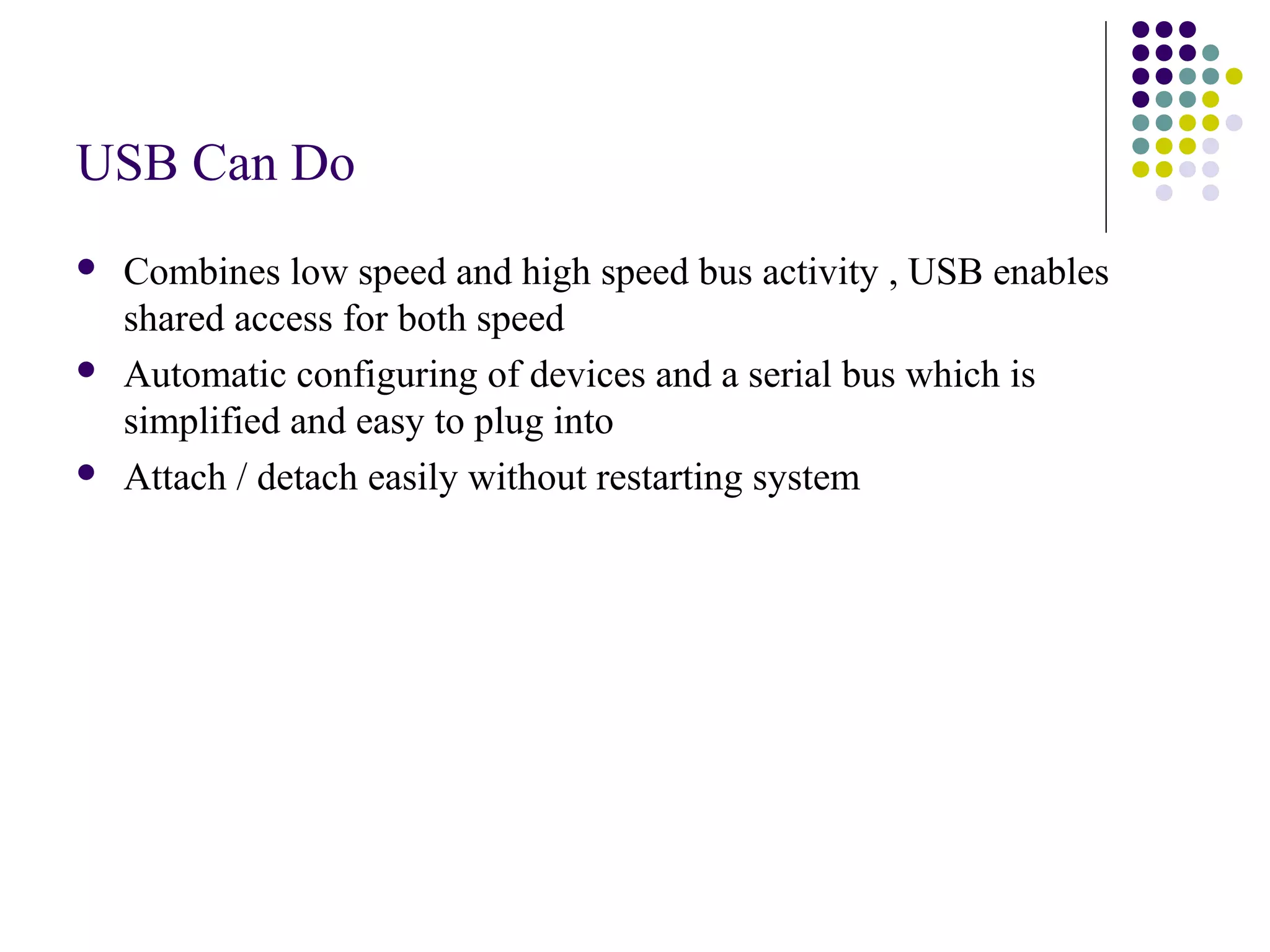 USB Can Do
   Combines low speed and high speed bus activity , USB enables
    shared access for both speed
   Automatic configuring of devices and a serial bus which is
    simplified and easy to plug into
   Attach / detach easily without restarting system
 