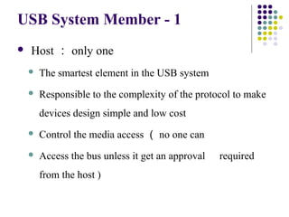 USB System Member - 1
   Host ： only one
       The smartest element in the USB system
       Responsible to the complexity of the protocol to make
        devices design simple and low cost
       Control the media access （ no one can
       Access the bus unless it get an approval   required
        from the host )
 