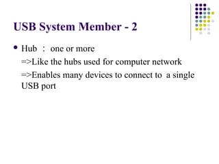 USB System Member - 2
 Hub： one or more
 =>Like the hubs used for computer network
 =>Enables many devices to connect to a single
 USB port
 