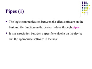 Pipes (1)
   The logic communication between the client software on the
    host and the function on the device is done through pipes
   It is a association between a specific endpoint on the device
    and the appropriate software in the host
 