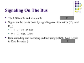Signaling On The Bus
   The USB cable is 4 wire cable
   Signal on the bus is done by signaling over tow wires ( D+ and
    D_ )
       1 ： D_ low , D+ high
       0 ： D_ high , D+ low
   Data encoding and decoding is done using NRZI ( Non Return
    to Zero Inverted )
 