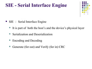 SIE - Serial Interface Engine


   SIE ： Serial Interface Engine
       It is part of both the host’s and the device’s physical layer
       Serialization and Deserialization
       Encoding and Decoding
       Generate (for out) and Verify (for in) CRC
 