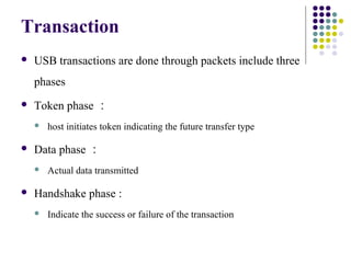 Transaction
   USB transactions are done through packets include three
    phases
   Token phase ：
       host initiates token indicating the future transfer type

   Data phase ：
       Actual data transmitted

   Handshake phase :
       Indicate the success or failure of the transaction
 